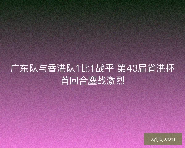 广东队与香港队1比1战平 第43届省港杯首回合鏖战激烈