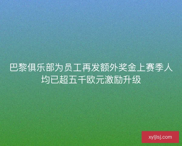 巴黎俱乐部为员工再发额外奖金上赛季人均已超五千欧元激励升级