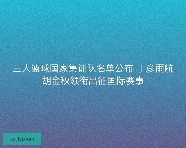 三人篮球国家集训队名单公布 丁彦雨航胡金秋领衔出征国际赛事