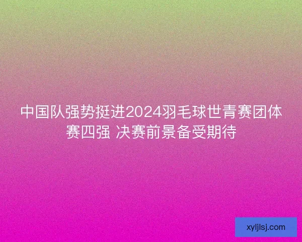 中国队强势挺进2024羽毛球世青赛团体赛四强 决赛前景备受期待