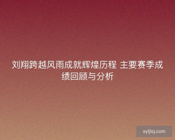 刘翔跨越风雨成就辉煌历程 主要赛季成绩回顾与分析