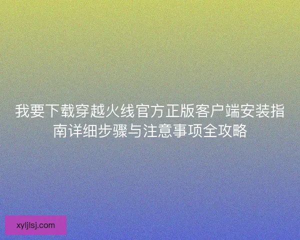 我要下载穿越火线官方正版客户端安装指南详细步骤与注意事项全攻略