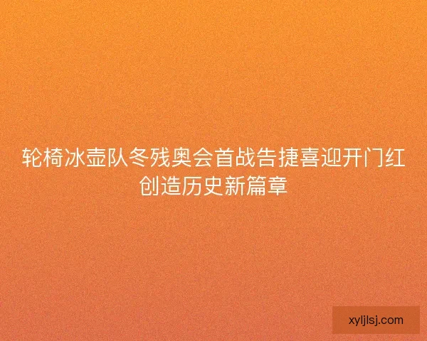 轮椅冰壶队冬残奥会首战告捷喜迎开门红创造历史新篇章